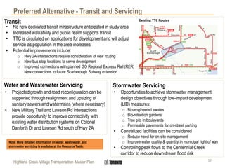 Highland Creek Village Transportation Master Plan
Preferred Alternative - Transit and Servicing
Transit
• No new dedicated transit infrastructure anticipated in study area
• Increased walkability and public realm supports transit
• TTC is circulated on applications for development and will adjust
service as population in the area increases
• Potential improvements include:
o Hwy 2A intersections require consideration of new routing
o New bus stop locations to serve development
o Improved connections with planned GO Regional Express Rail (RER)
New connections to future Scarborough Subway extension
Existing TTC Routes
Water and Wastewater Servicing
17
• Projected growth and road reconfiguration can be
supported through realignment and upsizing of
sanitary sewers and watermains (where necessary)
• New Military Trail and Lawson Rd intersections
provide opportunity to improve connectivity with
existing water distribution systems on Colonel
Danforth Dr and Lawson Rd south of Hwy 2A
Stormwater Servicing
• Opportunities to achieve stormwater management
design objectives through low-impact development
(LID) measures:
o Bio-engineered swales
o Bio-retention gardens
o Tree pits in boulevards
o Permeable pavements for on-street parking
• Centralized facilities can be considered
o Reduce need for on-site management
o Improve water quality & quantity in municipal right of way
• Controlling peak flows to the Centennial Creek
corridor to reduce downstream flood risk
Note: More detailed information on water, wastewater, and
stormwater servicing is available at the Resource Table.
 