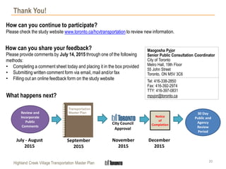 Highland Creek Village Transportation Master Plan
Thank You!
20
September
2015
November
2015
Please provide comments by July 14, 2015 through one of the following
methods:
• Completing a comment sheet today and placing it in the box provided
• Submitting written comment form via email, mail and/or fax
• Filling out an online feedback form on the study website
How can you share your feedback?
How can you continue to participate?
Please check the study website www.toronto.ca/hcvtransportation to review new information.
Maogosha Pyjor
Senior Public Consultation Coordinator
City of Toronto
Metro Hall, 19th Floor
55 John Street
Toronto, ON M5V 3C6
Tel: 416-338-2850
Fax: 416-392-2974
TTY: 416-397-0831
mpyjor@toronto.caWhat happens next?
City Council
Approval
Notice
of
Completion
30 Day
Public and
Agency
Review
Period
December
2015
Review and
Incorporate
Public
Comments
July - August
2015
 