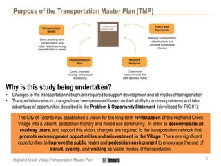 Highland Creek Village Transportation Master Plan
Purpose of the Transportation Master Plan (TMP)
Why is this study being undertaken?
• Changes to the transportation network are required to support development and all modes of transportation
• Transportation network changes have been assessed based on their ability to address problems and take
advantage of opportunities described in the Problem & Opportunity Statement (developed for PIC #1):
The City of Toronto has established a vision for the long-term revitalization of the Highland Creek
Village into a vibrant, pedestrian friendly and mixed use community. In order to accommodate all
roadway users, and support this vision, changes are required to the transportation network that
promote redevelopment opportunities and reinvestment in the Village. There are significant
opportunities to improve the public realm and pedestrian environment to encourage the use of
transit, cycling, and walking as viable modes of transportation.
2
 