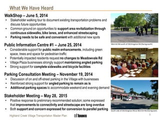 WalkShop – June 5, 2014
3Highland Creek Village Transportation Master Plan
What We Have Heard
Public Information Centre #1 – June 25, 2014
• Considerable support for public realm enhancements, including green
space, trees and space for pedestrian traffic
• Potentially impacted residents request no changes to Meadowvale Rd
• Village Plaza businesses strongly support maintaining angled parking
• Strong support for complete sidewalks and bicycle facilities
Parking Consultation Meeting – November 19, 2014
• Discussion of on and off-street parking in the Village with businesses
• Reinforced strong support for angled parking to remain as is
• Additional parking spaces to accommodate weekend and evening demand
Stakeholder Meeting – May 28, 2015
• Positive response to preliminary recommended solution; some expressed
that improvements to connectivity and streetscape are long overdue
• Both support and concern expressed for conversion to parallel parking
• Stakeholder walking tour to document existing transportation problems and
discuss future opportunities
• Common ground on opportunities to support area revitalization through
continuous sidewalks, bike lanes, and enhanced streetscaping
• Parking needs to be safe and convenient with additional new spots
South side of Old Kingston Rd at Morrish Rd (facing east)
Morrish Rd south of Old Kingston Rd (facingsouth)
 