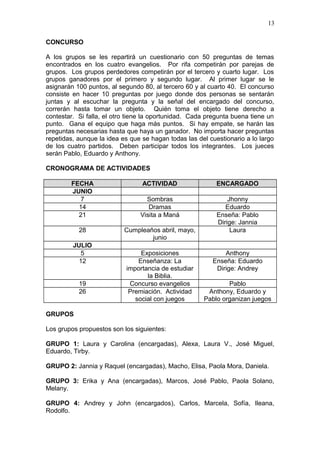 CONCURSO
A los grupos se les repartirá un cuestionario con 50 preguntas de temas
encontrados en los cuatro evangelios. Por rifa competirán por parejas de
grupos. Los grupos perdedores competirán por el tercero y cuarto lugar. Los
grupos ganadores por el primero y segundo lugar. Al primer lugar se le
asignarán 100 puntos, al segundo 80, al tercero 60 y al cuarto 40. El concurso
consiste en hacer 10 preguntas por juego donde dos personas se sentarán
juntas y al escuchar la pregunta y la señal del encargado del concurso,
correrán hasta tomar un objeto. Quién toma el objeto tiene derecho a
contestar. Si falla, el otro tiene la oportunidad. Cada pregunta buena tiene un
punto. Gana el equipo que haga más puntos. Si hay empate, se harán las
preguntas necesarias hasta que haya un ganador. No importa hacer preguntas
repetidas, aunque la idea es que se hagan todas las del cuestionario a lo largo
de los cuatro partidos. Deben participar todos los integrantes. Los jueces
serán Pablo, Eduardo y Anthony.
CRONOGRAMA DE ACTIVIDADES
FECHA ACTIVIDAD ENCARGADO
JUNIO
7 Sombras Jhonny
14 Dramas Eduardo
21 Visita a Maná Enseña: Pablo
Dirige: Jannia
28 Cumpleaños abril, mayo,
junio
Laura
JULIO
5 Exposiciones Anthony
12 Enseñanza: La
importancia de estudiar
la Biblia.
Enseña: Eduardo
Dirige: Andrey
19 Concurso evangelios Pablo
26 Premiación. Actividad
social con juegos
Anthony, Eduardo y
Pablo organizan juegos
GRUPOS
Los grupos propuestos son los siguientes:
GRUPO 1: Laura y Carolina (encargadas), Alexa, Laura V., José Miguel,
Eduardo, Tirby.
GRUPO 2: Jannia y Raquel (encargadas), Macho, Elisa, Paola Mora, Daniela.
GRUPO 3: Erika y Ana (encargadas), Marcos, José Pablo, Paola Solano,
Melany.
GRUPO 4: Andrey y John (encargados), Carlos, Marcela, Sofía, Ileana,
Rodolfo.
13
 