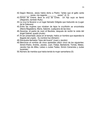 42.Según Marcos, Jesús había dicho a Pedro: "antes que el gallo cante
_________ veces, me negarás ________ veces". (2, 3)
43.Simón de Cirene, llevó la cruz de Cristo. Un hijo suyo se llamó
(Alejandro, también Rufo)
44.La cruz la llevaron a un lugar llamado Gólgota que traducido es (Lugar
de la Calavera)
45.Entre las mujeres que miraban de lejos la crucifixión se encontraba
(María Magdalena, María, Salomé, cualquiera de las tres)
46.Zacarías, el padre de Juan el Bautista, después de recibir la visita del
ángel Gabriel, quedó (mudo)
47.Al ser presentado Jesús en el templo, había un hombre que esperaba la
llegada del ungido. Su nombre fue (Simeón)
48.Discípulos llamados “hijos del trueno” (Juan y Jacobo)
49.Mencione el nombre de cinco apóstoles (decir cinco de los siguientes:
Simón-Pedro, Andrés, Jacobo, Juan, Felipe, Bartolomé, Tomás, Mateo,
Jacobo hijo de Alfeo, Lebeo o Judas Tadeo, Simón Cananista y Judas
Iscariote)
50.Número de maridos que había tenido la mujer samaritana (5)
16
 