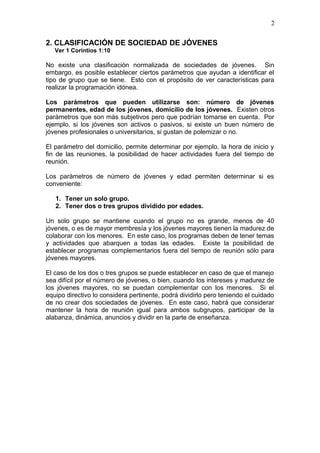 2. CLASIFICACIÓN DE SOCIEDAD DE JÓVENES
Ver 1 Corintios 1:10
No existe una clasificación normalizada de sociedades de jóvenes. Sin
embargo, es posible establecer ciertos parámetros que ayudan a identificar el
tipo de grupo que se tiene. Esto con el propósito de ver características para
realizar la programación idónea.
Los parámetros que pueden utilizarse son: número de jóvenes
permanentes, edad de los jóvenes, domicilio de los jóvenes. Existen otros
parámetros que son más subjetivos pero que podrían tomarse en cuenta. Por
ejemplo, si los jóvenes son activos o pasivos, si existe un buen número de
jóvenes profesionales o universitarios, si gustan de polemizar o no.
El parámetro del domicilio, permite determinar por ejemplo, la hora de inicio y
fin de las reuniones, la posibilidad de hacer actividades fuera del tiempo de
reunión.
Los parámetros de número de jóvenes y edad permiten determinar si es
conveniente:
1. Tener un solo grupo.
2. Tener dos o tres grupos dividido por edades.
Un solo grupo se mantiene cuando el grupo no es grande, menos de 40
jóvenes, o es de mayor membresía y los jóvenes mayores tienen la madurez de
colaborar con los menores. En este caso, los programas deben de tener temas
y actividades que abarquen a todas las edades. Existe la posibilidad de
establecer programas complementarios fuera del tiempo de reunión sólo para
jóvenes mayores.
El caso de los dos o tres grupos se puede establecer en caso de que el manejo
sea difícil por el número de jóvenes, o bien, cuando los intereses y madurez de
los jóvenes mayores, no se puedan complementar con los menores. Si el
equipo directivo lo considera pertinente, podrá dividirlo pero teniendo el cuidado
de no crear dos sociedades de jóvenes. En este caso, habrá que considerar
mantener la hora de reunión igual para ambos subgrupos, participar de la
alabanza, dinámica, anuncios y dividir en la parte de enseñanza.
2
 