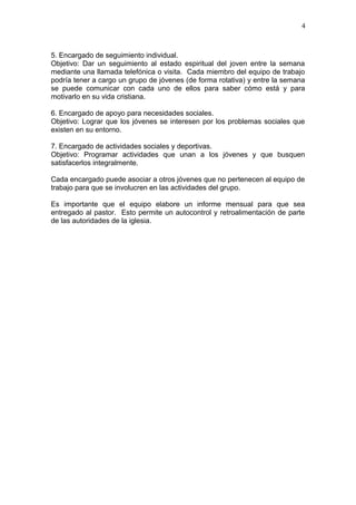5. Encargado de seguimiento individual.
Objetivo: Dar un seguimiento al estado espiritual del joven entre la semana
mediante una llamada telefónica o visita. Cada miembro del equipo de trabajo
podría tener a cargo un grupo de jóvenes (de forma rotativa) y entre la semana
se puede comunicar con cada uno de ellos para saber cómo está y para
motivarlo en su vida cristiana.
6. Encargado de apoyo para necesidades sociales.
Objetivo: Lograr que los jóvenes se interesen por los problemas sociales que
existen en su entorno.
7. Encargado de actividades sociales y deportivas.
Objetivo: Programar actividades que unan a los jóvenes y que busquen
satisfacerlos integralmente.
Cada encargado puede asociar a otros jóvenes que no pertenecen al equipo de
trabajo para que se involucren en las actividades del grupo.
Es importante que el equipo elabore un informe mensual para que sea
entregado al pastor. Esto permite un autocontrol y retroalimentación de parte
de las autoridades de la iglesia.
4
 