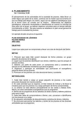 4. PLANEAMIENTO
Ver 1 Corintios 14:40
El planeamiento de las actividades de la sociedad de jóvenes, debe llevar un
orden lógico que parte de la visión, continúa con la misión (que es la forma en
que se trabaja para llegar a la visión), sigue con los objetivos estratégicos (que
es la forma como se cumple con la misión). Observando los objetivos
estratégicos, evaluando necesidades e identificando en oración la voluntad de
Dios para con el grupo, se definen objetivos concretos para un tiempo definido
(normalmente un año). De esta manera se establece un plan anual general de
trabajo para la sociedad de jóvenes.
Un ejemplo de plan anual es el siguiente:
PLAN SOCIEDAD DE JÓVENES
IGLESIA BEREA
AÑO 2002
OBJETIVO
Lograr que cada joven se comprometa a llevar una vida de discípulo del Señor.
METAS
1. Procurar que cada líder juvenil discipule de forma práctica, un grupo
pequeño de jóvenes de la iglesia.
2. Lograr que los jóvenes identifiquen sus dones y talentos y que los pongan al
servicio de Dios.
3. Obtener, por parte de cada joven, un compromiso serio y constante de
servicio en los diferentes ministerios que tiene la iglesia.
4. Organizar y participar en actividades que promuevan el evangelismo
personal dentro de los jóvenes.
5. Promover en los jóvenes una vida devocional diaria y constante.
METODOLOGÍA
1. Cada líder tendrá a cargo un grupo pequeño de jóvenes a los cuales
procurará discipular de manera práctica.
2. En cada actividad que se organice, el líder tratará de motivar y de llevar la
iniciativa para que los jóvenes a su cargo participen de forma comprometida.
3. Lo anterior se hará efectivo principalmente en las visitas a Aldeas SOS,
Maná y en otras actividades evangelísticas que se programen.
4. Dentro de los programas de los sábados se darán charlas y talleres prácticos
para servir mejor.
5. Cada líder debe de comprometerse a llamar, orar, conversar e identificarse
con los jóvenes a su cargo.
6. Se apoyarán actividades de descubrimiento y práctica de dones y talentos.
7. Se procurará aprovechar los talentos y dones de los jóvenes en las diversas
actividades que se programen.
6
 