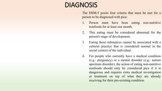 DIAGNOSIS
The DSM-5 posits four criteria that must be met for a
person to be diagnosed with pica:
1. Person must have been eating non-nutritive
nonfoods for at least one month.
2. This eating must be considered abnormal for the
person's stage of development.
3. Eating these substances cannot be associated with a
cultural practice that is considered normal in the
social context of the individual.
4. For people who currently have a medical condition
(e.g.: pregnancy) or a mental disorder (e.g.: autism
spectrum disorder), the action of eating non-nutritive
nonfoods should only be considered pica if it is
dangerous and requires extra medical investigation
or treatment on top of what they are already
receiving for their pre-existing condition.
 