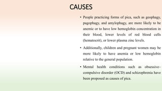 CAUSES
• People practicing forms of pica, such as geophagy,
pagophagy, and amylophagy, are more likely to be
anemic or to have low hemoglobin concentration in
their blood, lower levels of red blood cells
(hematocrit), or lower plasma zinc levels.
• Additionally, children and pregnant women may be
more likely to have anemia or low hemoglobin
relative to the general population.
• Mental health conditions such as obsessive–
compulsive disorder (OCD) and schizophrenia have
been proposed as causes of pica.
 