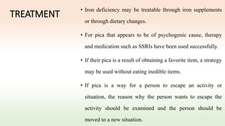 TREATMENT
• Iron deficiency may be treatable through iron supplements
or through dietary changes.
• For pica that appears to be of psychogenic cause, therapy
and medication such as SSRIs have been used successfully.
• If their pica is a result of obtaining a favorite item, a strategy
may be used without eating inedible items.
• If pica is a way for a person to escape an activity or
situation, the reason why the person wants to escape the
activity should be examined and the person should be
moved to a new situation.
 