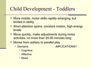 Child Development - Toddlers More mobile, motor skills rapidly emerging, but limited in ability Short attention spans, constant motion, high energy levels Move quickly, make adjustments during motor activities, no more than 20-30 minutes long Moves from solitary to parallel play Domains IMPLICATIONS? Cognitive Affective Motor 
