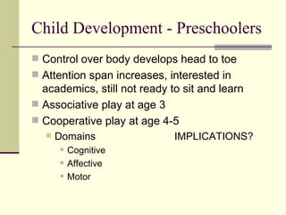 Child Development - Preschoolers Control over body develops head to toe Attention span increases, interested in academics, still not ready to sit and learn Associative play at age 3 Cooperative play at age 4-5 Domains IMPLICATIONS? Cognitive Affective Motor 