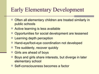 Early Elementary Development Often all elementary children are treated similarly in public schools Active learning is less available Opportunities for social development are lessened Learning depth perception Hand-eye/foot-eye coordination not developed Tire suddenly, recover quickly Girls are ahead of boys  Boys and girls share interests, but diverge in later elementary school Self-consciousness becomes a factor 