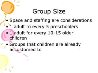 Group Size Space and staffing are considerations 1 adult to every 5 preschoolers 1 adult for every 10-15 older children Groups that children are already accustomed to 