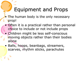 Equipment and Props The human body is the only necessary prop! Often it is a practical rather than personal choice to include or not include props Children might be less self-conscious moving objects rather than their bodies alone Balls, hoops, beanbags, streamers, scarves, rhythm sticks, parachutes 