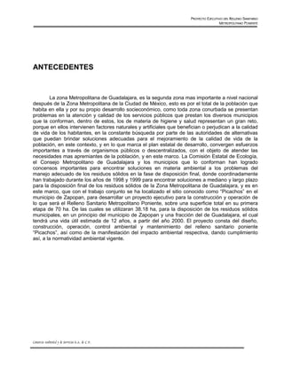 PROYECTO EJECUTIVO DEL RELLENO SANITARIO
                                                                                        METROPOLITANO PONIENTE




ANTECEDENTES



        La zona Metropolitana de Guadalajara, es la segunda zona mas importante a nivel nacional
después de la Zona Metropolitana de la Ciudad de México, esto es por el total de la población que
habita en ella y por su propio desarrollo socieconómico, como toda zona conurbada se presentan
problemas en la atención y calidad de los servicios públicos que prestan los diversos municipios
que la conforman, dentro de estos, los de materia de higiene y salud representan un gran reto,
porque en ellos intervienen factores naturales y artificiales que benefician o perjudican a la calidad
de vida de los habitantes, en la constante búsqueda por parte de las autoridades de alternativas
que puedan brindar soluciones adecuadas para el mejoramiento de la calidad de vida de la
población, en este contexto, y en lo que marca el plan estatal de desarrollo, convergen esfuerzos
importantes a través de organismos públicos o descentralizados, con el objeto de atender las
necesidades mas apremiantes de la población, y en este marco. La Comisión Estatal de Ecología,
el Consejo Metropolitano de Guadalajara y los municipios que lo conforman han logrado
concensos importantes para encontrar soluciones en materia ambiental a los problemas del
manejo adecuado de los residuos sólidos en la fase de disposición final, donde coordinadamente
han trabajado durante los años de 1998 y 1999 para encontrar soluciones a mediano y largo plazo
para la disposición final de los residuos sólidos de la Zona Metropolitana de Guadalajara, y es en
este marco, que con el trabajo conjunto se ha localizado el sitio conocido como “Picachos” en el
municipio de Zapopan, para desarrollar un proyecto ejecutivo para la construcción y operación de
lo que será el Relleno Sanitario Metropolitano Poniente, sobre una superficie total en su primera
etapa de 70 ha. De las cuales se utilizaran 38.18 ha, para la disposición de los residuos sólidos
municipales, en un principio del municipio de Zapopan y una fracción del de Guadalajara, el cual
tendrá una vida útil estimada de 12 años, a partir del año 2000. El proyecto consta del diseño,
construcción, operación, control ambiental y mantenimiento del relleno sanitario poniente
“Picachos”, así como de la manifestación del impacto ambiental respectiva, dando cumplimiento
así, a la normatividad ambiental vigente.




Consorcio Ambiental y de Servicios S.A. de C.V.
 