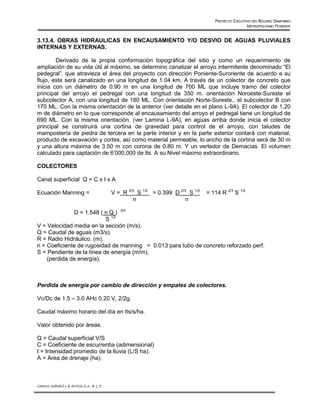 PROYECTO EJECUTIVO DEL RELLENO SANITARIO
                                                                                                            METROPOLITANO PONIENTE


3.13.4. OBRAS HIDRAULICAS EN ENCAUSAMIENTO Y/O DESVIO DE AGUAS PLUVIALES
INTERNAS Y EXTERNAS.

        Derivado de la propia conformación topográfica del sitio y como un requerimiento de
ampliación de su vida útil al máximo, se determino canalizar el arroyo intermitente denominado “El
pedegral”, que atravieza el área del proyecto con dirección Poniente-Suroriente de acuerdo a su
flujo, este será canalizado en una longitud de 1.04 km. A través de un colector de concreto que
inicia con un diámetro de 0.90 m en una longitud de 700 ML que incluye tramo del colector
principal del arroyo el pedregal con una longitud de 350 m. orientación Noroeste-Sureste el
subcolector A, con una longitud de 180 ML. Con orientación Norte-Sureste., el subcolector B con
170 ML. Con la misma orientación de la anterior (ver detalle en el plano L-9A). El colector de 1.20
m de diámetro en lo que corresponde al encausamiento del arroyo el pedregal tiene un longitud de
690 ML. Con la misma orientación. (ver Lamina L-9A), en aguas arriba donde inicia el colector
principal se construirá una cortina de gravedad para control de el arroyo, con taludes de
mampostería de piedra de tercera en la parte interior y en la parte exterior contará con material,
producto de excavación y cortes, así como material permeable, lo ancho de la cortina será de 30 m
y una altura máxima de 3.50 m con corona de 0.80 m. Y un vertedor de Demacías. El volumen
calculado para captación de 6’000,000 de lts. A su Nivel máximo extraordinario.

COLECTORES

Canal superficial Q = C x I x A

Ecuación Manning =                                V = R 2/3 S 1/2 = 0.399 D 2/3 S 1/2   = 114 R 2/3 S 1/2
                                                          n                   n

               D = 1.548 ( n Q ) 3/4
                           S 1/2
V = Velocidad media en la sección (m/s).
Q = Caudal de aguas (m3/s).
R = Radio Hidráulico. (m).
n = Coeficiente de rugosidad de manning = 0.013 para tubo de concreto reforzado perf.
S = Pendiente de la línea de energía (m/m).
    (perdida de energía).



Perdida de energía por cambio de dirección y empates de colectores.

Vc/Dc de 1.5 – 3.0 AHc 0.20 V, 2/2g.

Caudal máximo horario del día en lts/s/ha.

Valor obtenido por áreas.

Q = Caudal superficial V/S
C = Coeficiente de escurrentia (adimensional)
I = Intensidad promedio de la lluvia (L/S ha).
A = Area de drenaje (ha).



Consorcio Ambiental y de Servicios S.A. de C.V.
 