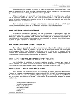 PROYECTO EJECUTIVO DEL RELLENO SANITARIO
                                                                                        METROPOLITANO PONIENTE


       El camino principal permitirá el ingreso de vehículos de manera permanente tanto a las
áreas de disposición final, como para dar mantenimiento al relleno, los caminos internos son los
que dan acceso al frente de trabajo conforme avanza la operación.

         El camino principal será construido con base en una mezcla de material arenoso arcilloso
con un ancho que variara de 9.0 m. A 8.0 m. Con una longitud de 5,020 Ml. esto es en algunos
tramos del camino principal serán sobre las bermas de un nivel del relleno debido a la topografía
del sitio, se muestra en la lámina L-9A.

      Pero el acceso del camino principal a los niveles superiores del relleno, se establecerán
rampas permanentes de acceso con los materiales antes mencionados anteriormente.


3.14.3. CAMINOS INTERNOS DE OPERACIÓN

        Los caminos internos para operación, han sido programados a construirse por fases, de
acuerdo con los avances programados para la construcción del relleno sanitario. Estas vialidades,
aunque su utilidad es temporal, debe tomarse en cuenta que al construirse garanticen la
transitabilidad de los vehículos recolectores en el relleno sanitario en cualquier época del año; esto
es; tanto en época seca como en temporada lluviosa.


3.15. OBRAS COMPLEMENTARIAS Y DE CONTROL

        Para la buena operación de un relleno sanitario resulta indispensable establecer un estricto
control del mismo a través de personal, al cual, se le deben proporcionar las condiciones
apropiadas para el buen desarrollo de sus actividades; es por lo anterior que en cualquier relleno
sanitario debe considerarse necesaria la construcción de ciertas obras complementarias e
infraestructura. Entre las que se consideran son las siguientes:


3.15.1. CASETA DE CONTROL DE INGRESO AL SITIO Y VIGILANCIA

        Con la finalidad de establecer un control en cuanto a vehículos y personal que ingrese al
relleno sanitario, a la entrada al mismo se construirá una caseta destinada a vigilancia y control.
Dicha construcción tendrá una superficie de 10.20 M2 ver detalle en lámina L-10A.

3.15.2. BÁSCULA Y CASETA DE CONTROL DE PESAJE.

       Para precisar las toneladas por día que ingresan al Relleno Sanitario Metropolitano
Poniente se instalarán dos básculas electrónicas modelo ERCC-1875-VBP/8 con capacidad para
75 toneladas cada una, y son de tipo bajo perfil, sobre piso y sin fosa, ocuparán una superficie de
510 m2, ambas, las cuales darán servicio a los siguientes tipos de vehículos, la caseta de pesaje
medirá 9m2.


              -       Tractogondolas de transferencia.
              -       Vehículos compactadores
              -       Vehículos de Volteo.
              -       Minicompactadores.
              -       Contenedores
              -       Pick up.
Consorcio Ambiental y de Servicios S.A. de C.V.
 