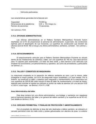 PROYECTO EJECUTIVO DEL RELLENO SANITARIO
                                                                                            METROPOLITANO PONIENTE


              -       Vehículos particulares.


Las características generales de la báscula son:

Capacidad:                                        75,000 kg
Dimensiones de la plataforma:                     3.30 x 18 m largo c/u.
Número de secciones:                              13 secciones.

Ver Lámina L-10 D.


3.15.3. OFICINAS ADMINISTRATIVAS

        Las oficinas administrativas en el Relleno Sanitario Metropolitano Poniente fueron
diseñadas con el fin de proporcionar al personal de administración, supervisión, las condiciones
óptimas para el desempeño de sus funciones. La superficie de construcción que tendrán las
oficinas será de 40.00 M2 e incluye una oficina administrativa, sanitarios, comedor . Ver Lámina L-
10 A.


3.15.4. ESTACIONAMIENTO

       El estacionamiento vehicular para el Relleno Sanitario Metropolitano Poniente se ubicará
dentro de las instalaciones de cobertizo y taller, con una superficie de 160 m2. Que dará servicio
para 10 cajones para automóviles y el resto de área verde, y dará servicio a los vehículos que
emplean los funcionarios y el personal técnico y operativo, así como de proveedores y particulares
ver lámina L-3.


3.15.5. TALLER Y COBERTIZO DE MAQUINARIA

La maquinaria empleada en la operación de rellenos sanitarios es cara y por lo mismo, debe
protegerse lo mayor posible, con el fin de asegurarle mayor durabilidad y un buen estado. Por lo
anterior, se construirá un taller y cobertizo para resguardo y mantenimiento de la maquinaria con
una superficie de 200.00 M2 (esto incluye el área de taller de mantenimiento y el área de fosas),
además para controlar el ingreso se colocará un portón de malla de alambre con una sección 6.00
x 2.00 m. a dos hojas. ver lámina L-10 A Y L-10B.


Area Administrativa del taller

       Esta área contara con una oficina administrativa, una bodega, y sanitarios con regaderas
para el personal operativo del taller y en general del relleno sanitario y su superficie es de 45 m2.
(ver detalle en lámina L-10 A)


3.15.6. CERCADO PERIMETRAL Y FRANJAS DE PROTECCIÓN Y AMORTIGUAMIENTO

      Con el propósito de delimitar el área del sitio destinada a relleno sanitario, se colocará un
cercado perimetral mixto de malla ciclón y postes galvanizados con alambre de púas. Lo anterior

Consorcio Ambiental y de Servicios S.A. de C.V.
 