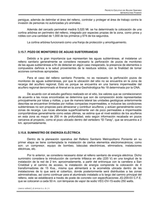 PROYECTO EJECUTIVO DEL RELLENO SANITARIO
                                                                                          METROPOLITANO PONIENTE


persigue, además de delimitar el área del relleno, controlar y proteger el área de trabajo contra la
invasión de personas no autorizadas y/o animales .

        Además del cercado perimetral medirá 5,020 Ml. se ha determinado la colocación de una
cortina arbórea en perímetro del relleno, integrado por especies propias de la zona, como pinos y
robles con una cantidad de 1,000 de los primeros y 674 de los segundos.

             La cortina arbórea funcionará como una franja de protección y amortiguamiento.


3.15.7. POZO DE MONITOREO DE AGUAS SUBTERRANEAS

       Debido a la gran importancia que representan las aguas subterráneas, al instalarse un
relleno sanitario generalmente se considera necesario la perforación de pozos de monitoreo
de las aguas subterráneas a fin de detectar en algún caso inesperado, la presencia de elementos o
compuestos dañinos a la salud provenientes de la residuos sólidos, con la finalidad de tomar
acciones correctivas apropiadas.

       Para el caso del relleno sanitario Poniente, no es necesario la perforación pozos de
monitoreo de aguas subterráneas, por que la ubicación del sitio no se encuentra en la zona de
recarga del acuífero regional, Esto es porque se encuentra en una barrera impermeable del
acuífero regional denominado el Arenal en la zona Geohidrológica No 18 determinada por la CNA.

       De acuerdo con al estudio geofísico realizado en el sitio, los valores que se correlacionaron
de acuerdo a las rocas encontradas se determina que son de composición ácida representadas
principalmente por tobas y riolitas, y que de manera lateral las unidades geológicas anteriormente
descritas se encuentran limitadas por riolitas compactas impermeables, e inclusive las condiciones
subterráneas no son propicias para almacenar y contribuir acuíferos; y actúan generalmente como
zonas de recarga. Las rocas alteradas superficialmente van de poco permeables a impermeable
comportándose generalmente como estas últimas, se estima que el nivel estático de los acuíferos
en esta zona es mayor de 200 m de profundidad, esto según información recabada en pozos
cercanos al proyecto, como el pozo ubicado dentro del vertedero “El Taray”, que se encuentra a 2
km. aproximadamente.


3.15.8. SUMINISTRO DE ENERGÍA ELÉCTRICA

        Dentro de la planeación operativa del Relleno Sanitario Metropolitano Poniente en su
primer etapa se tiene contemplada la instalación de ciertos elementos electromecánicos; como
son: un compresor, equipo de bombeo, básculas electrónicas, eliminadora, instalaciones
eléctricas, etc.

        Por lo anterior, se considera necesario dotar al relleno sanitario de energía eléctrica. Dicho
suministro considera la introducción de corriente trifásica en alta (220 V) en una longitud de la
instalación de la red de 2 km. aproximadamente, a partir del entronque con la carretera a San
Cristóbal y el camino de acceso, la instalación de energía comprende la colocación de 4
transformadores de 15 Kva., misma que alimentará a la acometida ubicada dentro de las
instalaciones de lo que será el cobertizo, donde posteriormente será distribuidas a las zonas
administrativas, así como continuar para el alumbrado instalado a lo largo del camino principal del
relleno, este se establecerá a través de poste de concreto con especificaciones JG-200-03 C.F.E.
que se colocaran a cada 50 m. con lámparas de vapor de sodio VEC-OV-15-sodio 250 watts.

Consorcio Ambiental y de Servicios S.A. de C.V.
 