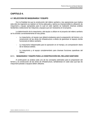 PROYECTO EJECUTIVO DEL RELLENO SANITARIO
                                                                                              METROPOLITANO PONIENTE




CAPITULO 4.

4.1 SELECCION DE MAQUINARIA Y EQUIPO

       Con la finalidad de que la construcción del relleno sanitario y las operaciones que implica
esta obra de ingeniería se realicen en forma adecuada y óptima es imprescindible la utilización de
maquinaria y equipo apropiados para lo cual en este capítulo se realizarán diversos análisis
tendientes a seleccionar las máquinas y equipos que son necesarios en el proyecto.

       La determinación de la maquinaria y del equipo a utilizar en el proyecto del relleno sanitario
se ha dividido convenientemente en tres partes:

              -       La maquinaria y el equipo que deberá emplearse para la preparación del terreno y la
                      construcción de las obras de infraestructura a efecto de garantizar el espacio donde
                      funcionará el relleno sanitario.

              -       La maquinaria indispensable para la operación en el manejo y la compactación diaria
                      de la residuos sólidos.

              -       La maquinaria y el equipo complementario para diversas funciones operativas del
                      relleno.

4.1.1.        MAQUINARIA Y EQUIPO PARA LA CONSTRUCCIÓN DEL RELLENO SANITARIO

       A continuación se analiza cada uno de los conceptos estimados para la preparación del
terreno y la construcción de las obras de infraestructura, señalándose en cada caso que tipo de
maquinaria pesada o equipos deben utilizarse.




Consorcio Ambiental y de Servicios S.A. de C.V.
 