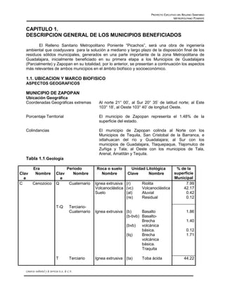PROYECTO EJECUTIVO DEL RELLENO SANITARIO
                                                                                                           METROPOLITANO PONIENTE


   CAPITULO 1.
   DESCRIPCION GENERAL DE LOS MUNICIPIOS BENEFICIADOS
          El Relleno Sanitario Metropolitano Poniente “Picachos”, será una obra de ingeniería
   ambiental que coadyuvara para la solución a mediano y largo plazo de la disposición final de los
   residuos sólidos municipales, generados en una parte importante de la zona Metropolitana de
   Guadalajara, inicialmente beneficiado en su primera etapa a los Municipios de Guadalajara
   (Parcialmente) y Zapopan en su totalidad, por lo anterior, se presentan a continuación los aspectos
   más relevantes de ambos municipios en el ámbito biofísico y socioeconómico.

   1.1. UBICACION Y MARCO BIOFISICO
   ASPECTOS GEOGRAFICOS

   MUNICIPIO DE ZAPOPAN
   Ubicación Geográfica
   Coordenadas Geográficas extremas                           Al norte 21° 00’, al Sur 20° 35’ de latitud norte; al Este
                                                              103° 18’, al Oeste 103° 40’ de longitud Oeste.

   Porcentaje Territorial                                     El municipio de Zapopan representa el 1.48% de la
                                                              superficie del estado.

   Colindancias                                               El municipio de Zapopan colinda al Norte con los
                                                              Municipios de Tequila, San Cristobal de la Barranca, e
                                                              ixtlahuacan del río y Guadalajara; al Sur con los
                                                              municipios de Guadalajara, Tlaquepaque, Tlajomulco de
                                                              Zuñiga y Tala; al Oeste con los municipios de Tala,
                                                              Arenal, Amatitán y Tequila.
   Tabla 1.1.Geología

          Era                               Periodo         Roca o suelo       Unidad Litológica      % de la
Clav       Nombre                Clav          Nombre         Nombre         Clave     Nombre        superficie
  e                                e                                                                 Municipal
C        Cenozoico               Q            Cuaternario   Ignea extrusiva (r)      Riolita               7.99
                                                            Volcanoclástica (vc)     Volcanoclástica     42.17
                                                            Suelo           (al)     Aluvial               0.42
                                                                            (re)     Residual              0.12

                                 T-Q          Terciario-
                                              Cuaternario   Ignea extrusiva (b)     Basalto                         1.86
                                                                            (b-bvb) Basalto-
                                                                                    Brecha                          1.40
                                                                            (bvb)   volcánica
                                                                                    básica.                         0.12
                                                                            (tq)    Brecha                          1.71
                                                                                    volcánica
                                                                                    básica.
                                                                                    Traquita

                                 T            Terciario     Ignea extrusiva (ta)     Toba ácida                   44.22


   Consorcio Ambiental y de Servicios S.A. de C.V.
 