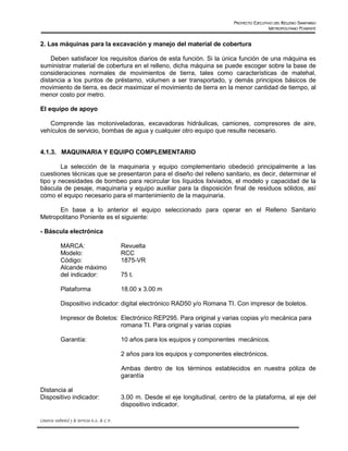 PROYECTO EJECUTIVO DEL RELLENO SANITARIO
                                                                                                           METROPOLITANO PONIENTE


2. Las máquinas para la excavación y manejo del material de cobertura

    Deben satisfacer los requisitos diarios de esta función. Si la única función de una máquina es
suministrar material de cobertura en el relleno, dicha máquina se puede escoger sobre la base de
consideraciones normales de movimientos de tierra, tales como características de matehal,
distancia a los puntos de préstamo, volumen a ser transportado, y demás principios básicos de
movimiento de tierra, es decir maximizar el movimiento de tierra en la menor cantidad de tiempo, al
menor costo por metro.

El equipo de apoyo

   Comprende las motoniveladoras, excavadoras hidráulicas, camiones, compresores de aire,
vehículos de servicio, bombas de agua y cualquier otro equipo que resulte necesario.


4.1.3. MAQUINARIA Y EQUIPO COMPLEMENTARIO

        La selección de la maquinaria y equipo complementario obedeció principalmente a las
cuestiones técnicas que se presentaron para el diseño del relleno sanitario, es decir, determinar el
tipo y necesidades de bombeo para recircular los líquidos lixiviados, el modelo y capacidad de la
báscula de pesaje, maquinaria y equipo auxiliar para la disposición final de residuos sólidos, así
como el equipo necesario para el mantenimiento de la maquinaria.

      En base a lo anterior el equipo seleccionado para operar en el Relleno Sanitario
Metropolitano Poniente es el siguiente:

- Báscula electrónica

             MARCA:                               Revuelta
             Modelo:                              RCC
             Código:                              1875-VR
             Alcande máximo
             del indicador:                       75 t.

             Plataforma                           18.00 x 3.00 m

             Dispositivo indicador: digital electrónico RAD50 y/o Romana TI. Con impresor de boletos.

             Impresor de Boletos: Electrónico REP295. Para original y varias copias y/o mecánica para
                                  romana TI. Para original y varias copias

             Garantía:                            10 años para los equipos y componentes mecánicos.

                                                  2 años para los equipos y componentes electrónicos.

                                                  Ambas dentro de los términos establecidos en nuestra póliza de
                                                  garantía

Distancia al
Dispositivo indicador:                            3.00 m. Desde el eje longitudinal, centro de la plataforma, al eje del
                                                  dispositivo indicador.

Consorcio Ambiental y de Servicios S.A. de C.V.
 