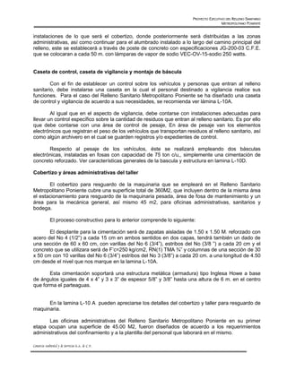 PROYECTO EJECUTIVO DEL RELLENO SANITARIO
                                                                                            METROPOLITANO PONIENTE


instalaciones de lo que será el cobertizo, donde posteriormente será distribuidas a las zonas
administrativas, así como continuar para el alumbrado instalado a lo largo del camino principal del
relleno, este se establecerá a través de poste de concreto con especificaciones JG-200-03 C.F.E.
que se colocaran a cada 50 m. con lámparas de vapor de sodio VEC-OV-15-sodio 250 watts.


Caseta de control, caseta de vigilancia y montaje de báscula

        Con el fin de establecer un control sobre los vehículos y personas que entran al relleno
sanitario, debe instalarse una caseta en la cual el personal destinado a vigilancia realice sus
funciones. Para el caso del Relleno Sanitario Metropolitano Poniente se ha diseñado una caseta
de control y vigilancia de acuerdo a sus necesidades, se recomienda ver lámina L-10A.

        Al igual que en el aspecto de vigilancia, debe contarse con instalaciones adecuadas para
llevar un control específico sobre la cantidad de residuos que entran al relleno sanitario. Es por ello
que debe contarse con una área de control de pesaje, En área de pesaje van los elementos
electrónicos que registran el peso de los vehículos que transportan residuos al relleno sanitario, así
como algún archivero en el cual se guarden registros y/o expedientes de control.

       Respecto al pesaje de los vehículos, éste se realizará empleando dos básculas
electrónicas, instaladas en fosas con capacidad de 75 ton c/u,, simplemente una cimentación de
concreto reforzado. Ver características generales de la bascula y estructura en lamina L-10D.

Cobertizo y áreas administrativas del taller

       El cobertizo para resguardo de la maquinaria que se empleará en el Relleno Sanitario
Metropolitano Poniente cubre una superficie total de 360M2, que incluyen dentro de la misma área
el estacionamiento para resguardo de la maquinaria pesada, área de fosa de mantenimiento y un
área para la mecánica general, así mismo 45 m2, para oficinas administrativas, sanitarios y
bodega.

             El proceso constructivo para lo anterior comprende lo siguiente:

       El desplante para la cimentación será de zapatas aisladas de 1.50 x 1.50 M. reforzado con
acero del No 4 (1/2”) a cada 15 cm en ambos sentidos en dos capas, tendrá también un dado de
una sección de 60 x 60 cm, con varillas del No 6 (3/4”), estribos del No (3/8 ”) a cada 20 cm y el
concreto que se utilizara será de F’c=250 kg/cm2, RN(1) TMA ¾” y columnas de una sección de 30
x 50 cm con 10 varillas del No 6 (3/4”) estribos del No 3 (3/8”) a cada 20 cm. a una longitud de 4.50
cm desde el nivel que nos marque en la lamina L-10A.

       Esta cimentación soportará una estructura metálica (armadura) tipo Inglesa Howe a base
de ángulos iguales de 4 x 4” y 3 x 3” de espesor 5/8” y 3/8” hasta una altura de 6 m. en el centro
que forma el parteaguas.


      En la lamina L-10 A pueden apreciarse los detalles del cobertizo y taller para resguardo de
maquinaria.

       Las oficinas administrativas del Relleno Sanitario Metropolitano Poniente en su primer
etapa ocupan una superficie de 45.00 M2, fueron diseñados de acuerdo a los requerimientos
administrativos del confinamiento y a la plantilla del personal que laborará en el mismo.

Consorcio Ambiental y de Servicios S.A. de C.V.
 