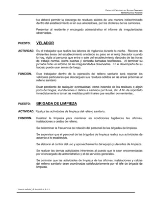 PROYECTO EJECUTIVO DEL RELLENO SANITARIO
                                                                                                  METROPOLITANO PONIENTE


                          No deberá permitir la descarga de residuos sólidos de una manera indiscriminado
                          dentro del establecimiento ni en sus alrededores, por los choferes de los camiones.

                          Presentar al residente y encargado administrativo el informe de irregularidades
                          observadas.


PUESTO:                   VELADOR

ACTIVIDAD. Es el trabajador que realiza las labores de vigilancia durante la noche. Recorre las
         .
           diferentes áreas del establecimiento anotando su paso en el reloj checador cuando
           lo hay, vigila al personal que entra y sale del establecimiento después de las horas
           de trabajo normal, cierra puertas y contesta llamadas telefónicas. Al terminar su
           jornada rinde un informe de las irregularidades observadas. En el desempeño de su
           trabajo puede usar armas de fuego.

FUNCION.                  Este trabajador dentro de la operación del relleno sanitario será reportar los
                          vehículos particulares que descarguen sus residuos sólidos en las áreas próximas al
                          relleno sanitario

                          Estar pendiente de cualquier eventualidad, como incendio de los residuos o algún
                          pozo de bíogas, inundaciones o daños a caminos por lluvia, etc, A fin de reportarlo
                          inmediatamente o tomar las medidas preliminares que resulten convenientes..


PUESTO:                   BRIGADA DE LIMPIEZA

ACTIVIDAD. Realiza las actividades de limpieza del relleno sanitario.
         .

FUNCION.                  Realizar la limpieza para mantener en condiciones higiénicas las oficinas,
                          instalaciones y celdas de relleno.

                          Se determinar la frecuencia de rotación del personal de las brigadas de limpieza.

                          Se supervisar que el personal de las brigadas de limpieza realice sus actividades de
                          acuerdo a lo establecido.

                          Se elaborar el control del uso y aprovechamiento del equipo y utensilios de limpieza.

                          Se realizar las demás actividades inherentes al puesto que le sean encomendadas
                          por el encargado de administrativo y el de servicios generales.

                          Se controlar que las actividades de limpieza de las oficinas, instalaciones y celdas
                          del relleno sanitario sean coordinadas satisfactoriamente por el jefe de brigada de
                          limpieza.




Consorcio Ambiental y de Servicios S.A. de C.V.
 