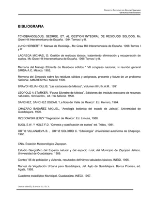 PROYECTO EJECUTIVO DEL RELLENO SANITARIO
                                                                                      METROPOLITANO PONIENTE




BIBLIOGRAFIA

TCHOBANOGLOUS, GEORGE. ET. AL GESTION INTEGRAL DE RESIDUOS SOLIDOS, Mc
Graw Hill Interamericana de España. 1994 Tomos I y II.

LUND HERBERT F: Manual de Reciclaje.. Mc Graw Hill Interamericana de España. 1996 Tomos I
y II.

LAGREGA MICHAEL D. Gestión de residuos tóxicos, tratamiento eliminación y recuperación de
suelos. Mc Graw Hill Interamericana de España. 1996 Tomos I y II.


Memoria del Manejo Eficiente de Residuos sólidos “ VII congreso nacional, vi reunión general
SMISA A.C. México, 1992.

Memoria del Simposio sobre los residuos sólidos y peligrosos, presente y futuro de un problema
nacional, AMCRESPAC; México 1990.

BRAVO HELIA-HOLLIS; “Las cactaceas de México”, Volumen III U.N.A.M.. 1991

LEOPOLD A STARKER. “Fauna Silvestre de México”. Ediciones del instituto mexicano de recursos
naturales, renovables , ed. Pax México. 1990.

SANCHEZ, SANCHEZ OSCAR. “La flora del Valle de México”. Ed. Herrero, 1984.

CHAZARO BASAÑEZ MIGUEL, “Antología botánica del estado de Jalisco”. Universidad de
Guadalajara. 1990.

RZEDOWSKI JERZY “Vegetación de México”. Ed. Limusa, 1988.

BUOL S.W. Y HOLE F.D. “Génesis y clasificación de suelos” ed. Trillas, 1981.

ORTIZ VILLANUEVA B. , ORTIZ SOLORIO C. “Edafología” Universidad autonoma de Chapingo.
1980.


CNA. Estación Meteorológica Zapopan.

Estudio Geográfico del Espacio natural y del espacio rural, del Municipio de Zapopan Jalisco.
Universidad de Guadalajara. 1989.

Conteo’ 95 de población y vivienda, resultados definitivos tabulados básicos, INEGI, 1995.

Manual de Vegetación Urbana para Guadalajara, Jal. Ayto de Guadalajara. Banca Promex, ed.
Agata, 1995.

Cuaderno estadístico Municipal, Guadalajara, INEGI, 1997.


Consorcio Ambiental y de Servicios S.A. de C.V.
 