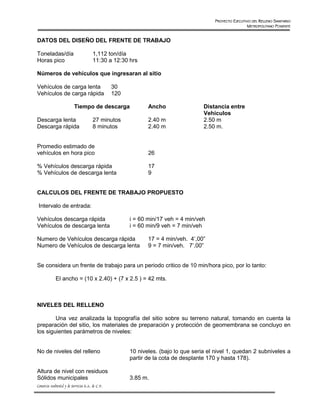 PROYECTO EJECUTIVO DEL RELLENO SANITARIO
                                                                                                          METROPOLITANO PONIENTE


DATOS DEL DISEÑO DEL FRENTE DE TRABAJO

Toneladas/día                          1,112 ton/día
Horas pico                             11:30 a 12:30 hrs

Números de vehículos que ingresaran al sitio

Vehículos de carga lenta                          30
Vehículos de carga rápida                         120

                          Tiempo de descarga                   Ancho                 Distancia entre
                                                                                     Vehículos
Descarga lenta                         27 minutos              2.40 m                2.50 m
Descarga rápida                        8 minutos               2.40 m                2.50 m.


Promedio estimado de
vehículos en hora pico                                         26

% Vehículos descarga rápida                                    17
% Vehículos de descarga lenta                                  9


CALCULOS DEL FRENTE DE TRABAJO PROPUESTO

 Intervalo de entrada:

Vehículos descarga rápida                               i = 60 min/17 veh = 4 min/veh
Vehículos de descarga lenta                             i = 60 min/9 veh = 7 min/veh

Numero de Vehículos descarga rápida                            17 = 4 min/veh. 4’,00”
Numero de Vehículos de descarga lenta                          9 = 7 min/veh. 7’,00”


Se considera un frente de trabajo para un periodo critico de 10 min/hora pico, por lo tanto:

             El ancho = (10 x 2.40) + (7 x 2.5 ) = 42 mts.



NIVELES DEL RELLENO

        Una vez analizada la topografía del sitio sobre su terreno natural, tomando en cuenta la
preparación del sitio, los materiales de preparación y protección de geomembrana se concluyo en
los siguientes parámetros de niveles:


No de niveles del relleno                               10 niveles. (bajo lo que seria el nivel 1, quedan 2 subniveles a
                                                        partir de la cota de desplante 170 y hasta 178).

Altura de nivel con residuos
Sólidos municipales                                     3.85 m.
Consorcio Ambiental y de Servicios S.A. de C.V.
 