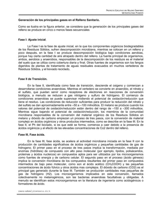 PROYECTO EJECUTIVO DEL RELLENO SANITARIO
                                                                                       METROPOLITANO PONIENTE


Generación de los principales gases en el Relleno Sanitario.

Como se ilustra en la figura anterior, se considera que la generación de los principales gases del
relleno se produce en cinco o menos fases secuenciales


Fase I: Ajuste inicial.

       La Fase I es la fase de ajuste inicial, en la que los componentes orgánicos biodegradables
de los Residuos Sólidos, sufren descomposición microbiana, mientras se colocan en un relleno y
poco después, en la fase I se produce descomposición biológica bajo condiciones aerobias,
porque hay cierta cantidad de aire atrapado dentro del relleno. La fuente principal de organismos,
ambos, aerobios y anaerobios, responsables de la descomposición de los residuos es el material
del suelo que se utiliza como cobertura diaria y final. Otras fuentes de organismos son los fangos
digeridos de plantas de tratamiento de aguas residuales evacuados en muchos vertederos de
Residuos Sólidos, y el lixiviado reciclado.


Fase II de Transición.

        En la fase II, identificada como fase de transición, desciende el oxigeno y comienzan a
desarrollarse condiciones anaerobias. Mientras el vertedero se convierte en anaerobio, el nitrato y
el sulfato, que puedan servir como receptores de electrones en reacciones de conversión
biológica, a menudo se reducen a gas nitrógeno y sulfuro de hidrógeno. El comienzo de
condiciones anaerobias se puede supervisar midiendo el potencial de oxidación/reducción que
tiene el residuo. Las condiciones de reducción suficientes para producir la reducción del nitrato y
del sulfato se dan aproximadamente entre –50 a –100 milivoltios. El metano se produce cuando los
valores del potencial de oxidación/reducción están dentro del rango de –150 a –300 milivoltios.
Mientras sigue bajando el potencial de oxidación/reducción, los miembros de la comunidad
microbiana responsables de la conversión del material orgánico de los Residuos Sólidos en
metano y dióxido de carbono empiezan un proceso de tres pasos, con la conversión de material
complejo en ácidos orgánicos y otros productos intermedios, como se describe en la fase III. En la
fase II, el Ph del lixiviado, si es que esté se forma, comienza a caer debido a la presencia de
ácidos orgánicos y al efecto de las elevadas concentraciones de Co2 dentro del relleno.

Fase III, Fase ácida.

        En la fase III, fase ácida, se acelera al actividad microbiana iniciada en la fase II con la
producción de cantidades significativas de ácidos orgánicos y pequeñas cantidades de gas de
hidrogeno. El primer paso en el proceso de tres pasos implica la transformación, mediada por
enzimas (hidrólisis) de compuesto con alto peso molecular (por ejemplo, lípidos, polisácaridos,
proteínas y ácidos nucleicos) en compuestos aptos para ser utilizados por los microorganismos
como fuentes de energía y de carbono celular. El segundo paso en el proceso (ácido génesis)
implica la conversión microbiana de los compuestos resultantes del primer paso en compuestos
intermedios de bajo peso molecular, como son el ácido acético (CH3COOH) y las pequeñas
concentraciones de ácido fúlvico y otros ácidos mas complejos. El dióxido de carbono (CO2) es el
principal gas generado durante la fase III. También se producirán cantidades mas pequeñas de
gas de hidrógeno (H2). Los microorganismos implicados en esta conversión, llamados
colectivamente no metanogénicos, son las bacterias anaerobias facultativas y obligadas. A
menudo se identifican estos microorganismos en la literatura de ingeniería como acidogénicos o
formadores de ácido.

Consorcio Ambiental y de Servicios S.A. de C.V.
 