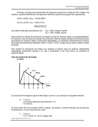 PROYECTO EJECUTIVO DEL RELLENO SANITARIO
                                                                                                                METROPOLITANO PONIENTE


       Entonces, se tiene que la generación de biogas de acuerdo con el dato de 150 L biogas / kg
residuos, quedaría definida por las siguientes relaciones para los dos grupos de subproductos:

             (0.67) x (0.80) x GRB = 133.50 (89%)

             (0.13) x (0.70) x GLB = 16.50 (11%)
                                    _____________
                                    150.00 (100 %)

Los valores obtenidos equivalentes son :                               GRB = 250 L biogas / kg RB
                                                                       GLB = 180 L biogas / kg LB

Estos serían los valores de producción de biogas por tipo de residuos según su biodegradabilidad.
En vista de lo que se desea es calcular las producción total de biogas sumada de las producciones
particulares los residuos rápida y lentamente degradables, se emplearán directamente los valores
de producción particulares obtenidos arriba (113.50 y 16.50 L biogas /kg de residuo sólido en base
húmeda) .

Para estimar la producción de biogas con respecto al tiempo para los residuos rápidamente
degradables (producción máxima a un año y terminación a los cinco años), se empleará la
siguiente figura:

Tasa de producción de biogas
      (L /año)




                                      h
                                                  ¾h
                                                       2/4 h
                                                               1/4 h




                                                                       años
                            1          2          3      4       5



La producción de biogas es igual al área bajo la curva A, y se calcula de la siguiente manera:

                   A      =½bxh
                          = 0.5 (años) (tasa pico de producción = h)
                          = 0.5 (5) (h).

Ya que el valor de A es conocido (133.5 L biogas / kg residuo), se tiene entonces que la tasa pico
de producción, a ocurrir al primer año, será:

                   h      = (2 A) / t
                          = ( 2 x 133.5) / 5 = 53.4 L biogas /año.
Consorcio Ambiental y de Servicios S.A. de C.V.
 