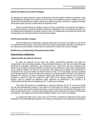 PROYECTO EJECUTIVO DEL RELLENO SANITARIO
                                                                                       METROPOLITANO PONIENTE


Diseño del Sistema de Control de Biogas.


La migración de gases desde los sitios de disposición final de residuos sólidos municipales, hacia
sus alrededores, constituye un problema serio en varias comunidades, ya que el metano, que es el
componente combustible del bíogas, puede acumularse en ductos, cimientos o espacios cerrados
de las estructuras cercanas a estos sitios de disposición final.

        Dichas acumulaciones de metano pueden provocar combustión en presencia de oxígeno y
en ocasiones explotar, causando pérdidas humanas y materiales a las comunidades cercanas o a
la infraestructura instalada en las áreas vecinas y aún a la infraestructura de apoyo del mismo sitio
de disposición que esté generando las emisiones de biogas.


Formas para manejar el biogas

         El primer paso para implementar cualquier alternativa de solución es decidir en que forma
se controlará el flujo del gas y para ello existen tres opciones generales utilizadas actualmente en
los rellenos de varios países: venteo natural, venteo pasivo y extracción activa o recarga.

Distribución y Características Generales de los Pozos.

Esparcimiento y distribución.

 Determinación del radio de influencia

         El radio de influencia de los pozos de venteo normalmente dependen del grado de
compactación, tipo de residuos sólidos, de la profundidad del pozo y del flujo de salida del biogas
(residuos de mercados, domésticos, de construcción etc.). ahora bien, hay que considerar que
dentro de los estratos de residuos sólidos no existe una uniformidad en cuanto a las características
de los residuos sólidos, así como de su acomodo. Esto origina que el cálculo para determinar la
ubicación de los pozos de venteo sea difícil de llevar a cabo. En la actualidad, se tiene reportado
por la literatura que el número de pozos de venteo por un sistema pasivo, será de 2 a 6 piezas por
hectárea; sin embargo, se tiene un segundo criterio, para determinar el número de los mismos y
consiste en ubicar un pozo de venteo por cada 7,500 m3 de residuos sólidos, no obstante lo
anterior, para el proyecto se realizaron varios ejercicios de distribución y de acuerdo a la
conformación final del sitio el resultado fue de 1.7 pozos por hectáreas.

        Para fines del proyecto se considerara un radio de influencia de 45 m, el cual concuerda
con las recomendaciones cuando no se cuenta con información de campo. El espaciado de los
pozos de venteo es la parte medular para lograr un buen control de la producción de biogas en los
sitios de disposición final. Los pozos serán esparciados de tal modo que sus zonas de influencias
se traslapen, y se asegure el venteo total del biogas contaran con un 30 % de traslape.

      La separación entre pozo y pozo, será de 77.00 M. La distribución definitiva de los pozos
dependerá de la posibilidad que presenten los residuos confinados de la configuración del proyecto




Consorcio Ambiental y de Servicios S.A. de C.V.
 