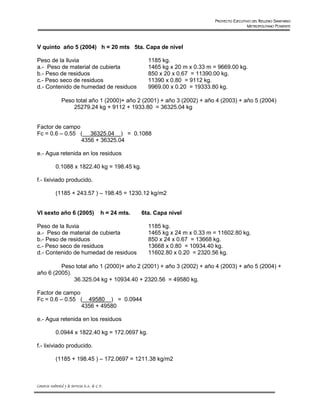 PROYECTO EJECUTIVO DEL RELLENO SANITARIO
                                                                                                      METROPOLITANO PONIENTE




V quinto año 5 (2004) h = 20 mts 5ta. Capa de nivel

Peso de la lluvia                                            1185 kg.
a.- Peso de material de cubierta                             1465 kg x 20 m x 0.33 m = 9669.00 kg.
b.- Peso de residuos                                         850 x 20 x 0.67 = 11390.00 kg.
c.- Peso seco de residuos                                    11390 x 0.80 = 9112 kg.
d.- Contenido de humedad de residuos                         9969.00 x 0.20 = 19333.80 kg.

                 Peso total año 1 (2000)+ año 2 (2001) + año 3 (2002) + año 4 (2003) + año 5 (2004)
                     25279.24 kg + 9112 + 1933.80 = 36325.04 kg


Factor de campo
Fc = 0.6 – 0.55 ( 36325.04 ) = 0.1088
                4356 + 36325.04

e.- Agua retenida en los residuos

             0.1088 x 1822.40 kg = 198.45 kg.

f.- lixiviado producido.

             (1185 + 243.57 ) – 198.45 = 1230.12 kg/m2


VI sexto año 6 (2005)                        h = 24 mts.   6ta. Capa nivel

Peso de la lluvia                                            1185 kg.
a.- Peso de material de cubierta                             1465 kg x 24 m x 0.33 m = 11602.80 kg.
b.- Peso de residuos                                         850 x 24 x 0.67 = 13668 kg.
c.- Peso seco de residuos                                    13668 x 0.80 = 10934.40 kg.
d.- Contenido de humedad de residuos                         11602.80 x 0.20 = 2320.56 kg.

         Peso total año 1 (2000)+ año 2 (2001) + año 3 (2002) + año 4 (2003) + año 5 (2004) +
año 6 (2005).
              36.325.04 kg + 10934.40 + 2320.56 = 49580 kg.

Factor de campo
Fc = 0.6 – 0.55 ( 49580 ) = 0.0944
                4356 + 49580

e.- Agua retenida en los residuos

             0.0944 x 1822.40 kg = 172.0697 kg.

f.- lixiviado producido.

             (1185 + 198.45 ) – 172.0697 = 1211.38 kg/m2



Consorcio Ambiental y de Servicios S.A. de C.V.
 