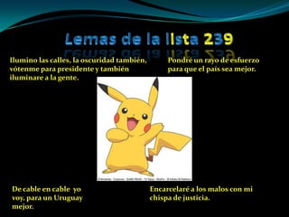 Lemas de la lista239Ilumino las calles, la oscuridad también, vótenme para presidente y también iluminare a la gente. Pondré un rayo de esfuerzo para que el país sea mejor.Encarcelaré a los malos con mi chispa de justicia.De cable en cable  yo voy, para un Uruguay mejor.