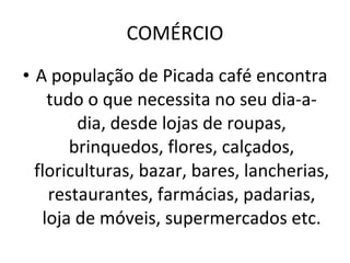 COMÉRCIO A população de Picada café encontra tudo o que necessita no seu dia-a-dia, desde lojas de roupas, brinquedos, flores, calçados, floriculturas, bazar, bares, lancherias, restaurantes, farmácias, padarias, loja de móveis, supermercados etc. 