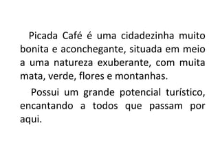 Picada Café é uma cidadezinha muito bonita e aconchegante, situada em meio a uma natureza exuberante, com muita mata, verde, flores e montanhas. Possui um grande potencial turístico, encantando a todos que passam por aqui. 