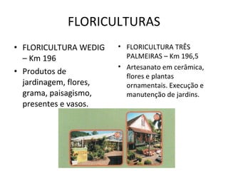 FLORICULTURAS FLORICULTURA WEDIG – Km 196 Produtos de jardinagem, flores, grama, paisagismo, presentes e vasos. FLORICULTURA TRÊS PALMEIRAS – Km 196,5 Artesanato em cerâmica, flores e plantas ornamentais. Execução e manutenção de jardins. 