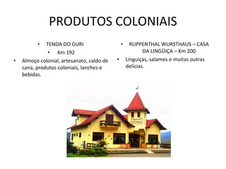 PRODUTOS COLONIAIS TENDA DO GURI  Km 192 Almoço colonial, artesanato, caldo de cana, produtos coloniais, lanches e bebidas. RUPPENTHAL WURSTHAUS – CASA DA LINGÜIÇA – Km 200 Linguiças, salames e muitas outras delícias. 