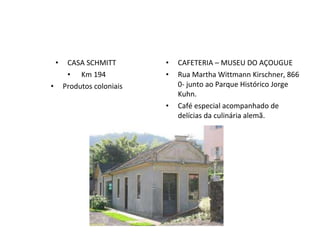 CASA SCHMITT  Km 194 Produtos coloniais CAFETERIA – MUSEU DO AÇOUGUE Rua Martha Wittmann Kirschner, 866 0- junto ao Parque Histórico Jorge Kuhn. Café especial acompanhado de delícias da culinária alemã. 