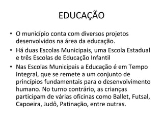 EDUCAÇÃO O município conta com diversos projetos desenvolvidos na área da educação. Há duas Escolas Municipais, uma Escola Estadual e três Escolas de Educação Infantil Nas Escolas Municipais a Educação é em Tempo Integral, que se remete a um conjunto de princípios fundamentais para o desenvolvimento humano. No turno contrário, as crianças participam de várias oficinas como Ballet, Futsal, Capoeira, Judô, Patinação, entre outras. 