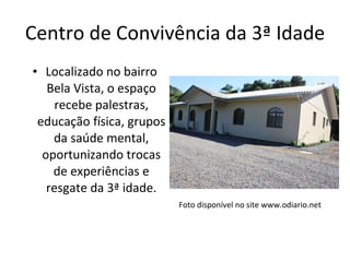 Centro de Convivência da 3ª Idade Localizado no bairro Bela Vista, o espaço recebe palestras, educação física, grupos da saúde mental, oportunizando trocas de experiências e resgate da 3ª idade. Foto disponível no site www.odiario.net 