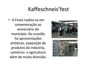 Kaffeschneis’fest A Festa realiza-se em comemoração ao aniversário do município. Na ocasião há apresentações artísticas, exposição de produtos da indústria, comércio  e agricultura além de muita diversão. 