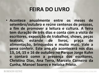 FEIRA DO LIVRO Acontece anualmente entre os meses de setembro/outubro e reúne centenas de pessoas, a fim de promover a leitura e cultura. A feira tem duração de três dias e conta com a visita de escritores, exposição de trabalhos, shows, peças teatrais, estande de livros, praça de alimentação, brinquedos e muito mais. Vale a pena conferir. Este ano ela acontecerá nos dias 13, 14, 15 e 16 de outubro no Parque Jorge Kuhn e contará comn a presença dos escritores, Christina Dias, Ana Terra, Marcelo Carneiro da Cunha, Manoel Soares e Heloísa Prieto. 
