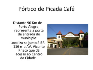 Pórtico de Picada Café Distante 90 Km de Porto Alegre, representa a porta de entrada do município. Localiza-se junto à BR 116 e  a AV. Vicente Prieto que dá acesso ao Centro da Cidade.  