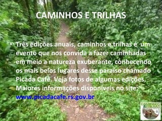 CAMINHOS E TRILHAS Três edições anuais, caminhos e trilhas é  um evento que nos convida a fazer caminhadas em meio a natureza exuberante, conhecendo os mais belos lugares desse paraíso chamado Picada Café. Veja fotos de algumas edições. Maiores informações disponíveis no site:  www.picadacafe.rs.gov.br 