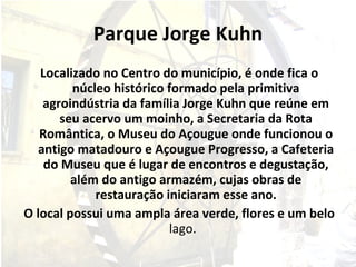 Parque Jorge Kuhn Localizado no Centro do município, é onde fica o núcleo histórico formado pela primitiva agroindústria da família Jorge Kuhn que reúne em seu acervo um moinho, a Secretaria da Rota Romântica, o Museu do Açougue onde funcionou o antigo matadouro e Açougue Progresso, a Cafeteria do Museu que é lugar de encontros e degustação, além do antigo armazém, cujas obras de restauração iniciaram esse ano. O local possui uma ampla área verde, flores e um belo  lago.  