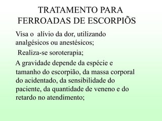 TRATAMENTO PARA
FERROADAS DE ESCORPIÕS
Visa o alívio da dor, utilizando
analgésicos ou anestésicos;
Realiza-se soroterapia;
A gravidade depende da espécie e
tamanho do escorpião, da massa corporal
do acidentado, da sensibilidade do
paciente, da quantidade de veneno e do
retardo no atendimento;

 