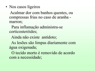 • Nos casos ligeiros
Acalmar dor com banhos quentes, ou
compressas frias no caso de aranha marron;
Para inflamação administra-se
corticosteróides;
Ainda não existe antídoto;
As lesões são limpas diariamente com
água oxigenada;
O tecido morto é removido de acordo
com a necessidade;

 