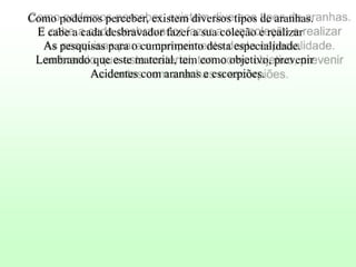 Como podemos perceber, existem diversos tipos de aranhas.
E cabe a cada desbravador fazer a sua coleção e realizar
As pesquisas para o cumprimento desta especialidade.
Lembrando que este material, tem como objetivo, prevenir
Acidentes com aranhas e escorpiões.

 