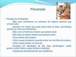Prevenção

 Picadas de Artrópodes
       -Não usar cosméticos ou produtos de higiene pessoal que
  emitam odor.
       -Quando um inseto que pode picar está na área, permaneça
  parado ou mova-se lentamente.
       -Não corra à frente de insetos que podem picar.
       -Não bata ou aperte insetos que possam picar.
       -Fique atento aos insetos.
       -Vista roupas protetoras quando entrar em território de insetos.
       -Vista roupas pretas ou escuras.
       -Cuidado em atividades de alto risco (jardinagem, cortar
  grama, colher flores, podar árvores e plantas).
       -Inspecione periodicamente sua residência.
 